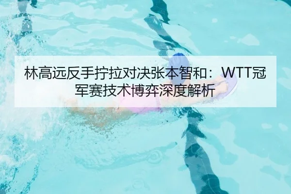 林高远反手拧拉对决张本智和：WTT冠军赛技术博弈深度解析